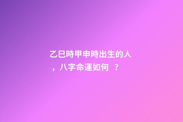 乙巳時甲申時出生的人，八字命運如何？